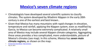 Mexico’s seven climate regions 
• Climatologists have developed several scientific systems to classify 
climates. The system developed by Wladimir Köppen in the early 20th 
century is one of the earliest and best known.. 
• Given that Mexico has many mountains with rapid changes in elevation, 
temperature and rainfall, applying the Köppen system, even as modified by 
García, to Mexico can become extremely complicated. A relatively small 
area of Mexico may include several Köppen climate categories. Aggregating 
these areas provides a less complicated, more understandable, picture of 
Mexico’s climates (see map). In this scheme, Mexico has seven main 
climate regions, as shown on the map: 
• Excerpts from Geo-Mexico Add comments 
• Aug 15, 2013 
 