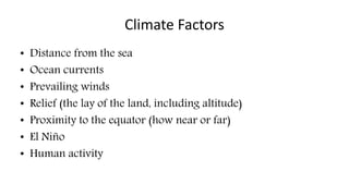 Climate Factors 
• Distance from the sea 
• Ocean currents 
• Prevailing winds 
• Relief (the lay of the land, including altitude) 
• Proximity to the equator (how near or far) 
• El Niño 
• Human activity 
 