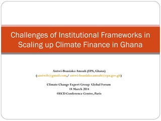 Antwi-Boasiako Amoah (EPA, Ghana)
(aantwib@gmail.com,/ antwi-boasiako.amoah@epa.gov.gh)
Climate Change Expert Group Global Forum
18 March 2014
OECD Conference Centre, Paris
Challenges of Institutional Frameworks in
Scaling up Climate Finance in Ghana
 