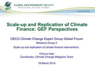 OECD Climate Change Expert Group Global Forum
Breakout Group 2
Scale-up and replication of climate finance interventions
Chizuru Aoki
Coordinator, Climate Change Mitigation Team
19 March 2014
Scale-up and Replication of Climate
Finance: GEF Perspectives
 