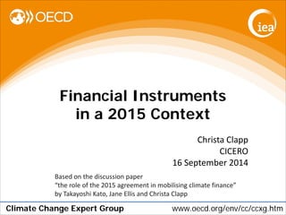 Climate Change Expert Group www.oecd.org/env/cc/ccxg.htm 
Financial Instruments in a 2015 Context 
Christa Clapp 
CICERO 
16 September 2014 
Based on the discussion paper “the role of the 2015 agreement in mobilising climate finance” by Takayoshi Kato, Jane Ellis and Christa Clapp  