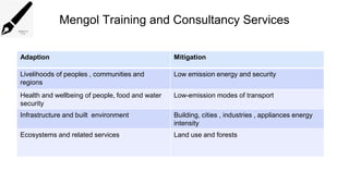 Mengol Training and Consultancy Services
Adaption Mitigation
Livelihoods of peoples , communities and
regions
Low emission energy and security
Health and wellbeing of people, food and water
security
Low-emission modes of transport
Infrastructure and built environment Building, cities , industries , appliances energy
intensity
Ecosystems and related services Land use and forests
 