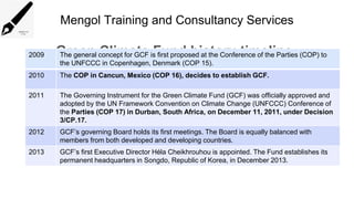 Mengol Training and Consultancy Services
Green Climate Fund history timeline
2009 The general concept for GCF is first proposed at the Conference of the Parties (COP) to
the UNFCCC in Copenhagen, Denmark (COP 15).
2010 The COP in Cancun, Mexico (COP 16), decides to establish GCF.
2011 The Governing Instrument for the Green Climate Fund (GCF) was officially approved and
adopted by the UN Framework Convention on Climate Change (UNFCCC) Conference of
the Parties (COP 17) in Durban, South Africa, on December 11, 2011, under Decision
3/CP.17.
2012 GCF’s governing Board holds its first meetings. The Board is equally balanced with
members from both developed and developing countries.
2013 GCF’s first Executive Director Héla Cheikhrouhou is appointed. The Fund establishes its
permanent headquarters in Songdo, Republic of Korea, in December 2013.
 