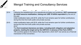 Mengol Training and Consultancy Services
Green Climate Fund history timeline
2014 Following the establishment of its operational principles and guidelines, GCF commences
its initial resource mobilization, raising over USD 10 billion equivalent by the end of
the year.
Initial mobilization lasts until 2018, while the Fund remains open for further contributions
during this time from both public and private sources.
2015 Initial mobilization lasts until 2018, while the Fund remains open for further contributions
during this time from both public and private sources.
2015
The first investment decisions are taken, including both mitigation and adaptation
projects, meeting the target set by the UNFCCC in advance of the Paris COP21.
195 countries agree to the historic Paris Agreement, which GCF now serves as a financial
mechanism of the Convention.
 