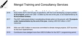 Mengol Training and Consultancy Services
Green Climate Fund history timeline
2016 2016 marks GCF’s first full year of operations, with the Fund developing a project portfolio
of 35 projects, worth over USD 1.5 billion by the end of the year, to be implemented by its
48 Accredited Entities.
2017 The GCF made great strides in accelerating climate action on the ground, with 19 projects
under implementation by the end of the year, totaling USD 633 million in GCF
resources.
2018 With over USD 5 billion in resources committed to climate change projects, GCF launches
its first ever replenishment.
2019 Contributors have pledged more than USD 9.8 billion for the GCF-1 programming period.
 
