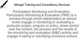 Mengol Training and Consultancy Services
Participatory Monitoring and Evaluation
Participatory Monitoring & Evaluation (PME) is a
process through which stakeholders at various
levels engage in monitoring or evaluating a
particular project, program or policy, share control
over the content, the process and the results of
the monitoring and evaluation (M&E) activity and
engage in taking or identifying corrective actions.
 