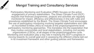 Mengol Training and Consultancy Services
Participatory Monitoring and Evaluation (PME) focuses on the active
engagement of primary stakeholders. The Green Climate Fund (GCF)
requires that financed programmes, projects and activities are regularly
monitored for impact, efficiency and effectiveness in line with rules and
procedures established by the Board. The Green Climate Fund encourages
the use of participatory monitoring involving targeted stakeholders and calls
on Accredited Entities (AEs) to include at the project/programme level
participatory monitoring approaches. This translates into the expectation that
they involve communities and local stakeholders, including civil society
organizations (CSOs), at all stages of the project/programme cycle.
Monitoring and evaluation play a key role in tracking the GCF’s progress in
moving towards its overall goal and in assessing the different criteria laid out
in its investment framework and other guiding policies and frameworks.
.
 