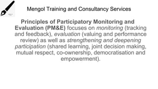 Mengol Training and Consultancy Services
Principles of Participatory Monitoring and
Evaluation (PM&E) focuses on monitoring (tracking
and feedback), evaluation (valuing and performance
review) as well as strengthening and deepening
participation (shared learning, joint decision making,
mutual respect, co-ownership, democratisation and
empowerment).
 