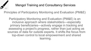 Mengol Training and Consultancy Services
Principles of Participatory Monitoring and Evaluation (PM&E)
Participatory Monitoring and Evaluation (PM&E) is an
inclusive approach where stakeholders—especially
primary beneficiaries—actively engage in tracking and
assessing a project's progress, rather than just acting as
sources of data for outside experts. It shifts the focus from
top-down control to local empowerment and shared
learning.
 