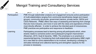Mengol Training and Consultancy Services
Green Climate Fund history timeline
Participation PME through stakeholder analysis and engagement ensures active participation
of multi-stakeholders ranging from community beneficiaries (target and impact
groups), community structures, government sectors, private sector, NGOs and
CSOs Networks. PM&E offers new ways of assessing and learning from change
that are more inclusive, and more in tune with the views and aspirations of those
most directly affected. In order to achieve the intended goal of inclusiveness,
PME practices are participative and responsive to feedback.
Learning Participatory processes lead to learning among all participants which, when
shared, leads to corrective action and subsequent program improvement
(Rossman, 2015; Guijt & Gaventa, 1998). The emphasis is on practical or
experiential learning. Considering that multi-stakeholder participatory M&E might
be a new field for some stakeholders to be involved, developing a strategy to
stimulate individual and collective learning and strengthen capacity for the
process is necessary.
 