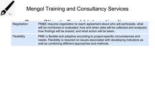 Mengol Training and Consultancy Services
Green Climate Fund history timeline
Negotiation PM&E requires negotiation to reach agreement about who will participate, what
will be monitored or evaluated, how and when data will be collected and analysed,
how findings will be shared, and what action will be taken.
Flexibility PME is flexible and adaptive according to project-specific circumstances and
needs. Flexibility is required on issues associated with developing indicators as
well as combining different approaches and methods.
 