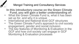 Mengol Training and Consultancy Services
In this introductory course on the Green Climate
Fund, you will gain a better understanding of:
• What the Green Climate Fund is, what it has been
set up for, and why it is unique
• International and National level GCF structures
• The Green Climate Fund's approach to civil society
engagement, gender and social inclusion
• The key features of Monitoring & Evaluation in the
GCF and how civil society can engage in GCF
Monitoring & Evaluation processes
 