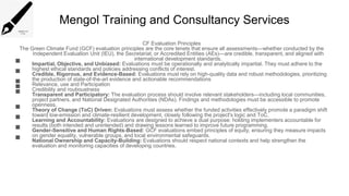 Mengol Training and Consultancy Services
CF Evaluation Principles
The Green Climate Fund (GCF) evaluation principles are the core tenets that ensure all assessments—whether conducted by the
Independent Evaluation Unit (IEU), the Secretariat, or Accredited Entities (AEs)—are credible, transparent, and aligned with
international development standards.
 Impartial, Objective, and Unbiased: Evaluations must be operationally and analytically impartial. They must adhere to the
highest ethical standards and policies addressing conflicts of interest.
 Credible, Rigorous, and Evidence-Based: Evaluations must rely on high-quality data and robust methodologies, prioritizing
the production of state-of-the-art evidence and actionable recommendations
 Relevance, use and Participation
 Credibility and rouboustness
 Transparent and Participatory: The evaluation process should involve relevant stakeholders—including local communities,
project partners, and National Designated Authorities (NDAs). Findings and methodologies must be accessible to promote
openness.
 Theory of Change (ToC) Driven: Evaluations must assess whether the funded activities effectively promote a paradigm shift
toward low-emission and climate-resilient development, closely following the project's logic and ToC.
 Learning and Accountability: Evaluations are designed to achieve a dual purpose: holding implementers accountable for
results (both intended and unintended) and drawing lessons learned to improve future programming.
 Gender-Sensitive and Human Rights-Based: GCF evaluations embed principles of equity, ensuring they measure impacts
on gender equality, vulnerable groups, and local environmental safeguards.
 National Ownership and Capacity-Building: Evaluations should respect national contexts and help strengthen the
evaluation and monitoring capacities of developing countries.
 