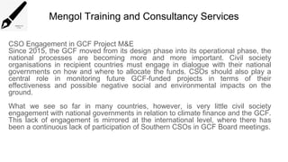Mengol Training and Consultancy Services
CSO Engagement in GCF Project M&E
Since 2015, the GCF moved from its design phase into its operational phase, the
national processes are becoming more and more important. Civil society
organisations in recipient countries must engage in dialogue with their national
governments on how and where to allocate the funds. CSOs should also play a
central role in monitoring future GCF-funded projects in terms of their
effectiveness and possible negative social and environmental impacts on the
ground.
What we see so far in many countries, however, is very little civil society
engagement with national governments in relation to climate finance and the GCF.
This lack of engagement is mirrored at the international level, where there has
been a continuous lack of participation of Southern CSOs in GCF Board meetings.
 