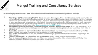 Mengol Training and Consultancy Services
CSOs can engage with the GCF's M&E at the international level and national level through various avenues.
• Attending a GCF Board meeting The GCF Board convenes three a year. These Board meetings provide opportunities for
CSOs to speak with the Board members individually or as part of activities organised by the co-chairs such as lunch meetings
where CSOs are invited to join and give their input. However, the costs of attending one or more Board meetings abroad (two
of which are always held at headquarters in Songdo) is prohibitive for many Southern CSOs, especially for small grassroots
organisations that work directly with people affected by climate change. More information about procedures to become an
accredited observer can be found in the Observer section on the GCF website.
• Become part of official monitoring structures or bodies at project level through the AE or EE. This will give the CSO’s
a good chance to understand what’s happening with different projects and strategically help and understand every detail of
the projects.
• Support the inclusion of representatives from the communities in any monitoring and evaluation efforts by the AEs
and/or the GCF to enhance transparency and participation in the whole process.
• Take part in annual reviews of the GCF portfolio in countries to get updates and information on what’s happening in the
GCF Portfolio.
• Conduct independent CSO monitoring and assessments of GCF funded projects or programmes.
• Face-to-face meetings can be done any time if there is a need and availability of the persons to be met. Mostly, these
meetings are varied depending on needs and agenda for discussion.
 