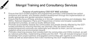 Mengol Training and Consultancy Services
Purpose of participatory CSO GCF M&E activities
• Ensure that GCF-funded projects and programmes promote a shift towards low-carbon
emissions and climate- and disaster-resilient development through the implementation of
locally appropriate and gender-sensitive measures.
• Ensure that the focus of these activities is in line with national priorities and strategies, like
NDCs, National Adaptation Plans and Programmes of Action and broader sustainable
development priorities, as well as locally defined ones.
• Promote accountability towards the communities and people directly affected by the GCF-
funded activities by ensuring that they are informed, they are heard and that
project/programme outcomes are meaningful and relevant to them, and do not result in
negative social and environmental impacts.
• Promote a learning process that includes both the communities and CSOs involved, as well
as national authorities, implementing entities and the GCF. This will include bringing in local
knowledge from project partners and targeted communities with regards to concrete project
needs as well as observations from CSO monitoring into GCF implementation.
 