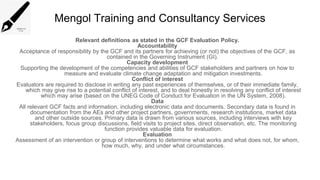 Mengol Training and Consultancy Services
Relevant definitions as stated in the GCF Evaluation Policy.
Accountability
Acceptance of responsibility by the GCF and its partners for achieving (or not) the objectives of the GCF, as
contained in the Governing Instrument (GI).
Capacity development
Supporting the development of the competencies and abilities of GCF stakeholders and partners on how to
measure and evaluate climate change adaptation and mitigation investments.
Conflict of interest
Evaluators are required to disclose in writing any past experiences of themselves, or of their immediate family,
which may give rise to a potential conflict of interest, and to deal honestly in resolving any conflict of interest
which may arise (based on the UNEG Code of Conduct for Evaluation in the UN System, 2008).
Data
All relevant GCF facts and information, including electronic data and documents. Secondary data is found in
documentation from the AEs and other project partners, governments, research institutions, market data
and other outside sources. Primary data is drawn from various sources, including interviews with key
stakeholders, focus group discussions, field visits to project sites, direct observation, etc. The monitoring
function provides valuable data for evaluation.
Evaluation
Assessment of an intervention or group of interventions to determine what works and what does not, for whom,
how much, why, and under what circumstances.
 