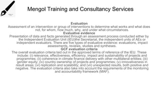 Mengol Training and Consultancy Services
Evaluation
Assessment of an intervention or group of interventions to determine what works and what does
not, for whom, how much, why, and under what circumstances.
Evaluative evidence
Presentation of data and facts generated through an assessment process conducted either by
the Independent Evaluation Unit (IEU)the Secretariat, the independent units of AEs or
independent evaluators. There are five types of evaluative evidence: evaluations, impact
assessments, reviews, studies and syntheses.
GCF evaluation criteria
The overall evaluation criteria laid out in the approved terms of reference of the IEU. These
include: (i) relevance, effectiveness, efficiency, impact and sustainability of projects and
programmes; (ii) coherence in climate finance delivery with other multilateral entities; (iii)
gender equity; (iv) country ownership of projects and programmes; (v) innovativeness in
result areas; (vi) replication and scalability; and (vii) unexpected results, both positive and
negative. The evaluation criteria also take into account the requirements of the monitoring
and accountability framework (MAF).
 