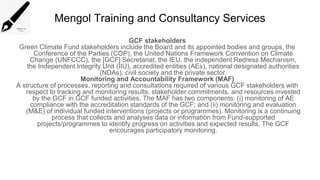 Mengol Training and Consultancy Services
GCF stakeholders
Green Climate Fund stakeholders include the Board and its appointed bodies and groups, the
Conference of the Parties (COP), the United Nations Framework Convention on Climate
Change (UNFCCC), the [GCF] Secretariat, the IEU, the independent Redress Mechanism,
the Independent Integrity Unit (IIU), accredited entities (AEs), national designated authorities
(NDAs), civil society and the private sector.
Monitoring and Accountability Framework (MAF)
A structure of processes, reporting and consultations required of various GCF stakeholders with
respect to tracking and monitoring results, stakeholder commitments, and resources invested
by the GCF in GCF funded activities. The MAF has two components: (i) monitoring of AE
compliance with the accreditation standards of the GCF; and (ii) monitoring and evaluation
(M&E) of individual funded interventions (projects or programmes). Monitoring is a continuing
process that collects and analyses data or information from Fund-supported
projects/programmes to identify progress on activities and expected results. The GCF
encourages participatory monitoring.
 