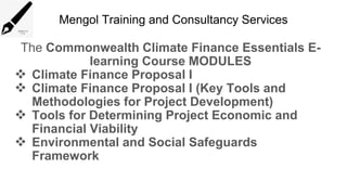 Mengol Training and Consultancy Services
The Commonwealth Climate Finance Essentials E-
learning Course MODULES
 Climate Finance Proposal I
 Climate Finance Proposal I (Key Tools and
Methodologies for Project Development)
 Tools for Determining Project Economic and
Financial Viability
 Environmental and Social Safeguards
Framework
 
