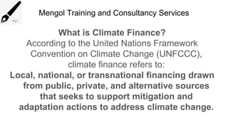 Mengol Training and Consultancy Services
What is Climate Finance?
According to the United Nations Framework
Convention on Climate Change (UNFCCC),
climate finance refers to:
Local, national, or transnational financing drawn
from public, private, and alternative sources
that seeks to support mitigation and
adaptation actions to address climate change.
 