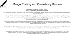 Mengol Training and Consultancy Services
Barriers to Accessing Climate Finance
Deficit in access to development finance
–
For developing countries, particularly SIDS and LDCs most vulnerable to climate change, access to concessional financing remains
a global challenge.
Although climate and economic vulnerability have increased their needs, rules regarding things such as income graduation and
official development assistance (ODA) exclude many SIDS from accessing affordable finance; this makes it increasingly difficult
to enable critical resilience efforts in the developing world.
Limited human and institutional capacity
–
A common constraint in many developing countries is the limited availability of human resources and technical capacities to identify
available funding lines and to design, develop and advance project proposals, the modalities and processes through the various
stages and processes required.
This limited capacity to effectively present comprehensive activities, outputs, and impacts of project concepts in each fund’s logical
framework hinders the ability of countries to fully access diverse sources of finance.
There are also capacity constraints on the implementation side of climate finance projects, leading in some cases to significant
under-spending and poor or delayed progress of approved projects. This also extends to the monitoring, reporting, and
verification (MRV) aspect of climate finance.
 