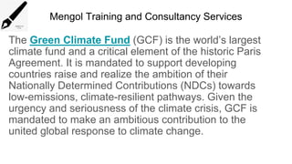 Mengol Training and Consultancy Services
The Green Climate Fund (GCF) is the world’s largest
climate fund and a critical element of the historic Paris
Agreement. It is mandated to support developing
countries raise and realize the ambition of their
Nationally Determined Contributions (NDCs) towards
low-emissions, climate-resilient pathways. Given the
urgency and seriousness of the climate crisis, GCF is
mandated to make an ambitious contribution to the
united global response to climate change.
 