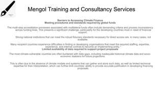 Mengol Training and Consultancy Services
Barriers to Accessing Climate Finance
Meeting procedures and standards required by global funds
–
The multi-step accreditation processes associated with multilateral funds often include demanding criteria and process inconsistency
across funding lines. This presents a significant challenge, particularly for the developing countries most in need of financial
support.
Strong national institutions that can meet the robust fiduciary standards necessary for direct access are, in many cases, not
available.
Many recipient countries experience difficulties in finding or developing organisations that meet the required staffing, expertise,
experience, and internal controls to become an implementing entity.1
Limited availability of data required to support project proposals
–
The most climate-vulnerable countries are often burdened with data gaps, including inadequate historical climate data and socio-
economic statistics for future projections.
This is often due to the absence of climate models and systems that can gather and store such data, as well as limited technical
expertise for their interpretation, which can further limit countries’ ability to provide accurate justification in developing financing
proposals.
 
