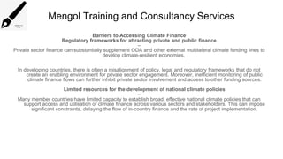 Mengol Training and Consultancy Services
Barriers to Accessing Climate Finance
Regulatory frameworks for attracting private and public finance
–
Private sector finance can substantially supplement ODA and other external multilateral climate funding lines to
develop climate-resilient economies.
In developing countries, there is often a misalignment of policy, legal and regulatory frameworks that do not
create an enabling environment for private sector engagement. Moreover, inefficient monitoring of public
climate finance flows can further inhibit private sector involvement and access to other funding sources.
Limited resources for the development of national climate policies
–
Many member countries have limited capacity to establish broad, effective national climate policies that can
support access and utilisation of climate finance across various sectors and stakeholders. This can impose
significant constraints, delaying the flow of in-country finance and the rate of project implementation.
 