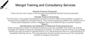 Mengol Training and Consultancy Services
Climate Finance Proposals
There are two main steps in the process of developing climate finance proposals:
Step 1:
Climate Finance Screening
The first step in the project development process involves determining whether a project or
programme is eligible for climate finance. This means assessing whether the initiative has a
measurable adaptation and/or mitigation focus and determining its sectoral impacts.
Step 2:
Identification and Selection of Relevant Financing Sources
While increasing numbers of climate funding sources are available, this does not directly
translate into easier access for developing countries. In order for governments to accurately
identify the right sources of climate finance, it is critical that they have an understanding of
:(available funding source, The requirements of each funding source and The situational
context of recipient countries)
 