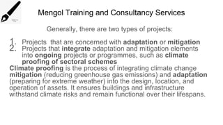 Mengol Training and Consultancy Services
Generally, there are two types of projects:
1. Projects that are concerned with adaptation or mitigation
2. Projects that integrate adaptation and mitigation elements
into ongoing projects or programmes, such as climate
proofing of sectoral schemes
Climate proofing is the process of integrating climate change
mitigation (reducing greenhouse gas emissions) and adaptation
(preparing for extreme weather) into the design, location, and
operation of assets. It ensures buildings and infrastructure
withstand climate risks and remain functional over their lifespans.
 