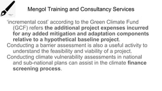 Mengol Training and Consultancy Services
‘incremental cost’ according to the Green Climate Fund
(GCF) refers the additional project expenses incurred
for any added mitigation and adaptation components
relative to a hypothetical baseline project.
Conducting a barrier assessment is also a useful activity to
understand the feasibility and viability of a project.
Conducting climate vulnerability assessments in national
and sub-national plans can assist in the climate finance
screening process.
 