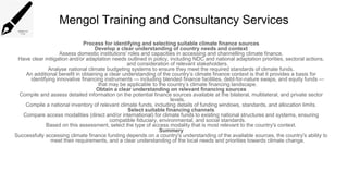 Mengol Training and Consultancy Services
Process for identifying and selecting suitable climate finance sources
Develop a clear understanding of country needs and context
Assess domestic institutions' roles and capacities in accessing and channelling climate finance.
Have clear mitigation and/or adaptation needs outlined in policy, including NDC and national adaptation priorities, sectoral actions,
and consideration of relevant stakeholders.
Analyse national climate budgeting systems to ensure they meet the required standards of climate funds.
An additional benefit in obtaining a clear understanding of the country’s climate finance context is that it provides a basis for
identifying innovative financing instruments — including blended finance facilities, debt-for-nature swaps, and equity funds —
that may be applicable to the country’s climate financing landscape.
Obtain a clear understanding on relevant financing sources
Compile and assess detailed information on the potential finance sources available at the bilateral, multilateral, and private sector
levels.
Compile a national inventory of relevant climate funds, including details of funding windows, standards, and allocation limits.
Select suitable financing channels
Compare access modalities (direct and/or international) for climate funds to existing national structures and systems, ensuring
compatible fiduciary, environmental, and social standards.
Based on this assessment, select the type of access modality that is most relevant to the country's context.
Summery
Successfully accessing climate finance funding depends on a country's understanding of the available sources, the country's ability to
meet their requirements, and a clear understanding of the local needs and priorities towards climate change.
 