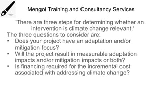 Mengol Training and Consultancy Services
'There are three steps for determining whether an
intervention is climate change relevant.‘
The three questions to consider are:
• Does your project have an adaptation and/or
mitigation focus?
• Will the project result in measurable adaptation
impacts and/or mitigation impacts or both?
• Is financing required for the incremental cost
associated with addressing climate change?
 