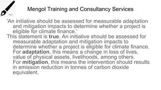 Mengol Training and Consultancy Services
'An initiative should be assessed for measurable adaptation
and mitigation impacts to determine whether a project is
eligible for climate finance.‘
This statement is true. An initiative should be assessed for
measurable adaptation and mitigation impacts to
determine whether a project is eligible for climate finance.
For adaptation, this means a change in loss of lives,
value of physical assets, livelihoods, among others.
For mitigation, this means the intervention should results
in emission reduction in tonnes of carbon dioxide
equivalent.
 