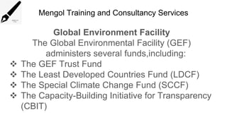 Mengol Training and Consultancy Services
Global Environment Facility
The Global Environmental Facility (GEF)
administers several funds,including:
 The GEF Trust Fund
 The Least Developed Countries Fund (LDCF)
 The Special Climate Change Fund (SCCF)
 The Capacity-Building Initiative for Transparency
(CBIT)
 