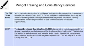 Mengol Training and Consultancy Services
The GEF
Trust
Fund
supports the implementation of multilateral environmental agreements and serves as a
financial mechanism of the UNFCCC.2 It has multiple focused initiatives, including the
Small Grants Programme, which promotes community-based innovation, capacity
development, and the empowerment of local communities and civil society
organisations.
LCDF The Least Developed Countries Fund (LDCF) plays a role in reducing vulnerability to
climate impacts in areas that are crucial for development and livelihoods.3 This includes
the sectors of agriculture and food security, water, health, disaster risk management
and prevention, infrastructure, and fragile ecosystems. All LDCs are eligible to access
funding from the LCDF.
 