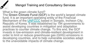 Mengol Training and Consultancy Services
What is the green climate fund?
The Green Climate Fund (GCF) is the world’s largest climate
fund. It is an important operating entity of the Financial
Mechanism of the UNFCCC based in Songdo, Incheon City,
Republic of Korea. It was established by 194 governments to
assist developing countries in mitigation and adaptation
practices to counter climate change. To this end, the GCF
invests in low-emission and climate-resilient development in
order to limit or reduce greenhouse gas (GHG) emissions in
developing countries, and to help vulnerable societies adapt
to the unavoidable impacts of climate change.
 