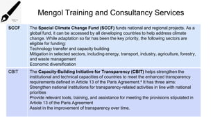 Mengol Training and Consultancy Services
SCCF The Special Climate Change Fund (SCCF) funds national and regional projects. As a
global fund, it can be accessed by all developing countries to help address climate
change. While adaptation so far has been the key priority, the following sectors are
eligible for funding:
Technology transfer and capacity building
Mitigation in selected sectors, including energy, transport, industry, agriculture, forestry,
and waste management
Economic diversification
CBIT The Capacity-Building Initiative for Transparency (CBIT) helps strengthen the
institutional and technical capacities of countries to meet the enhanced transparency
requirements defined in Article 13 of the Paris Agreement.4 It has three aims:
Strengthen national institutions for transparency-related activities in line with national
priorities
Provide relevant tools, training, and assistance for meeting the provisions stipulated in
Article 13 of the Paris Agreement
Assist in the improvement of transparency over time.
 
