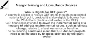 Mengol Training and Consultancy Services
Who is eligible for GEF grants?
A country is eligible to receive GEF grants through an appointed
national focal point, provided it is also eligible to borrow from
the World Bank (the financial trustee of the GEF).
GEF financing is intended to cover the incremental costs of a
measure to address environmental issues, such as climate
change, relative to a business-as-usual baseline.
The co-financing conditions mean that GEF-funded projects
need to be matched by finances provided by the grant-
seeker.
 