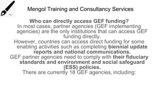 Mengol Training and Consultancy Services
Who can directly access GEF funding?
In most cases, partner agencies (GEF implementing
agencies) are the only institutions that can access GEF
funding directly.
However, countries can access direct funding for some
enabling activities such as completing biennial update
reports and national communications.
GEF partner agencies need to comply with their fiduciary
standards and environment and social safeguard
(ESS) policies.
There are currently 18 GEF agencies, including:
 