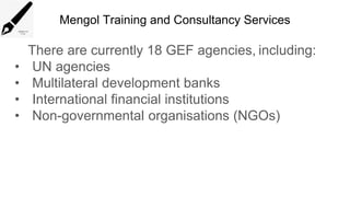 Mengol Training and Consultancy Services
There are currently 18 GEF agencies, including:
• UN agencies
• Multilateral development banks
• International financial institutions
• Non-governmental organisations (NGOs)
 