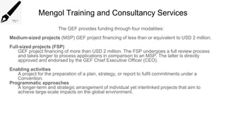 Mengol Training and Consultancy Services
The GEF provides funding through four modalities:
Medium-sized projects (MSP) GEF project financing of less than or equivalent to USD 2 million.
Full-sized projects (FSP)
GEF project financing of more than USD 2 million. The FSP undergoes a full review process
and takes longer to process applications in comparison to an MSP. The latter is directly
approved and endorsed by the GEF Chief Executive Officer (CEO).
Enabling activities
A project for the preparation of a plan, strategy, or report to fulfil commitments under a
Convention.
Programmatic approaches
A longer-term and strategic arrangement of individual yet interlinked projects that aim to
achieve large-scale impacts on the global environment.
 