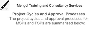 Mengol Training and Consultancy Services
Project Cycles and Approval Processes
The project cycles and approval processes for
MSPs and FSPs are summarised below:
 