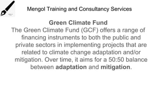 Mengol Training and Consultancy Services
Green Climate Fund
The Green Climate Fund (GCF) offers a range of
financing instruments to both the public and
private sectors in implementing projects that are
related to climate change adaptation and/or
mitigation. Over time, it aims for a 50:50 balance
between adaptation and mitigation.
 