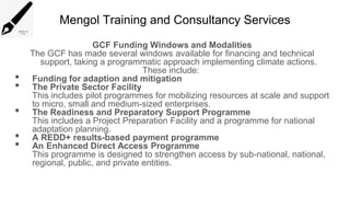 Mengol Training and Consultancy Services
GCF Funding Windows and Modalities
The GCF has made several windows available for financing and technical
support, taking a programmatic approach implementing climate actions.
These include:
• Funding for adaption and mitigation
• The Private Sector Facility
This includes pilot programmes for mobilizing resources at scale and support
to micro, small and medium-sized enterprises.
• The Readiness and Preparatory Support Programme
This includes a Project Preparation Facility and a programme for national
adaptation planning.
• A REDD+ results-based payment programme
• An Enhanced Direct Access Programme
This programme is designed to strengthen access by sub-national, national,
regional, public, and private entities.
 