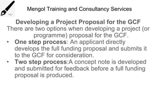 Mengol Training and Consultancy Services
Developing a Project Proposal for the GCF
There are two options when developing a project (or
programme) proposal for the GCF.
• One step process: An applicant directly
develops the full funding proposal and submits it
to the GCF for consideration.
• Two step process:A concept note is developed
and submitted for feedback before a full funding
proposal is produced.
 