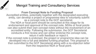 Mengol Training and Consultancy Services
From Concept Note to Funding Proposal
Accredited entities, potentially together with the designated executing
entity, can develop a project or programme idea to voluntarily submit
as a concept note to the GCF secretariat.
The NDA or focal point should be consulted at this stage for its
endorsement and approval of the concept note. NDAs or focal points
can also submit their own concept notes without the involvement of an
accredited entity. Following the submission, the GCF Secretariat
conducts a first review and can either endorse the concept note,
return it with feedback or reject it.
If the concept note is endorsed, the project or programme idea can be
developed into a full and detailed funding proposal. This proposal is
then submitted to the GCF Secretariat along with a no-objection letter
from the respective NDA or focal point.
 