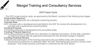 Mengol Training and Consultancy Services
GCP Project Cycle
The GCF project activity cycle, as approved by the Board, consists of the following key stages:
Project Idea Approval
Project idea is approved via a domestic screening process.
Concept Note
GCF concept note is developed and submitted to the GCF for review (the development of a
concept note is optional but recommended).
Funding Proposal
Full funding proposal is developed by the accredited entity.
Funding Proposal Approval
Full funding proposal is approved via a domestic no-objection procedure. At this step, indicative
co-financing should also be approved (including from the domestic budget if needed).
Funding Proposal Review
Following the submission of the funding proposal by the accredited entity with associated
documents including the no-objection letter, the GCF Secretariat will conduct a review of the
proposal.6 The review process culminates in a decision by the GCF Board.
 