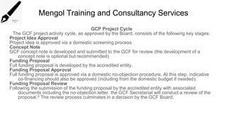 Mengol Training and Consultancy Services
GCP Project Cycle
The GCF project activity cycle, as approved by the Board, consists of the following key stages:
Project Idea Approval
Project idea is approved via a domestic screening process.
Concept Note
GCF concept note is developed and submitted to the GCF for review (the development of a
concept note is optional but recommended).
Funding Proposal
Full funding proposal is developed by the accredited entity.
Funding Proposal Approval
Full funding proposal is approved via a domestic no-objection procedure. At this step, indicative
co-financing should also be approved (including from the domestic budget if needed).
Funding Proposal Review
Following the submission of the funding proposal by the accredited entity with associated
documents including the no-objection letter, the GCF Secretariat will conduct a review of the
proposal.6 The review process culminates in a decision by the GCF Board.
 